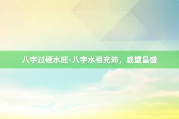 八字过硬水旺-八字水相充沛，威望昌盛