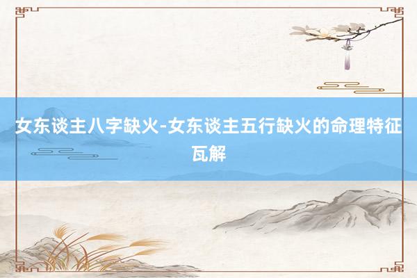 女东谈主八字缺火-女东谈主五行缺火的命理特征瓦解