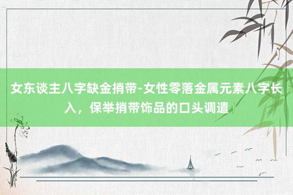 女东谈主八字缺金捎带-女性零落金属元素八字长入，保举捎带饰品的口头调遣