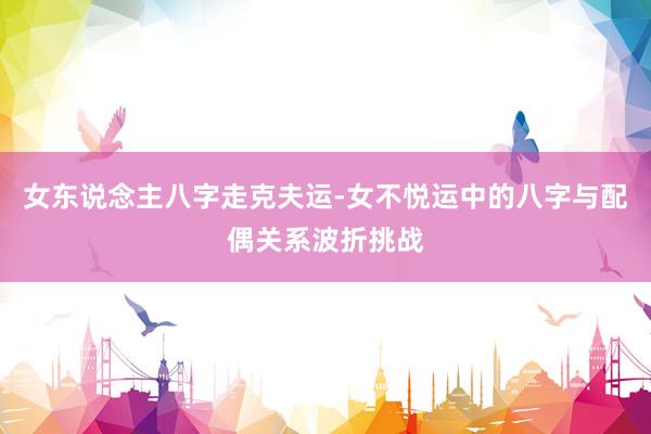 女东说念主八字走克夫运-女不悦运中的八字与配偶关系波折挑战