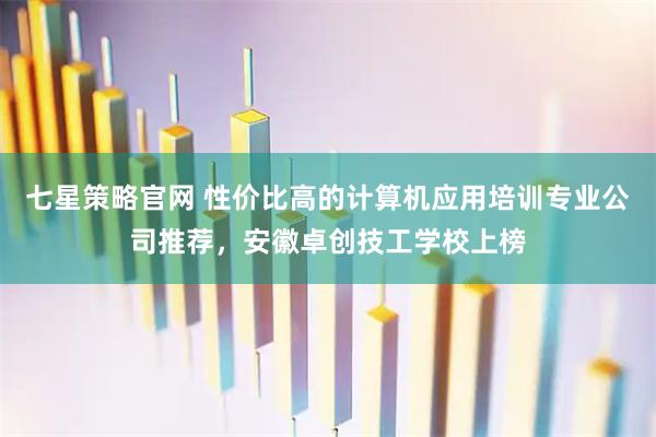 七星策略官网 性价比高的计算机应用培训专业公司推荐，安徽卓创技工学校上榜