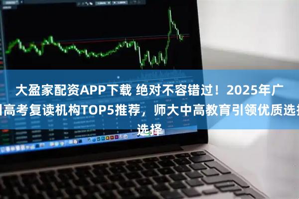 大盈家配资APP下载 绝对不容错过！2025年广州高考复读机构TOP5推荐，师大中高教育引领优质选择