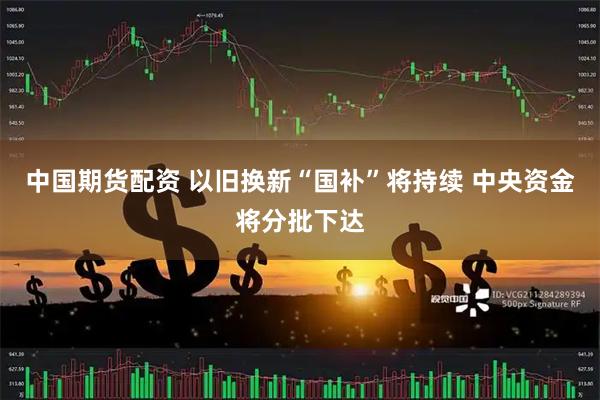 中国期货配资 以旧换新“国补”将持续 中央资金将分批下达