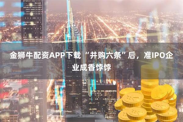 金狮牛配资APP下载 “并购六条”后，准IPO企业成香饽饽