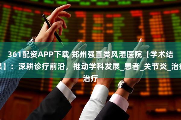 361配资APP下载 郑州强直类风湿医院【学术结果】：深耕诊疗前沿，推动学科发展_患者_关节炎_治疗