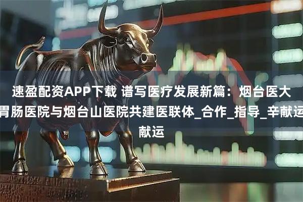 速盈配资APP下载 谱写医疗发展新篇：烟台医大胃肠医院与烟台山医院共建医联体_合作_指导_辛献运