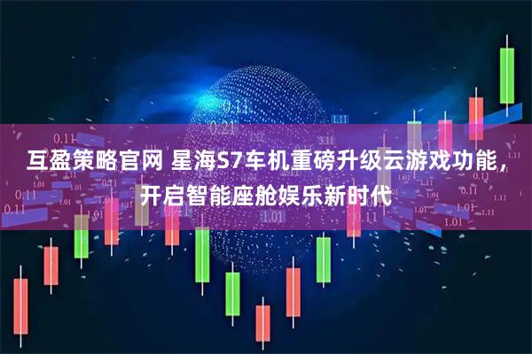 互盈策略官网 星海S7车机重磅升级云游戏功能，开启智能座舱娱乐新时代
