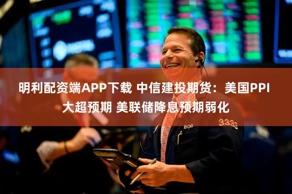 明利配资端APP下载 中信建投期货：美国PPI 大超预期 美联储降息预期弱化