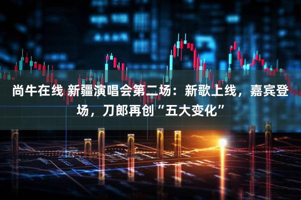 尚牛在线 新疆演唱会第二场:新歌上线,嘉宾登场,刀郎再创“五大变化”