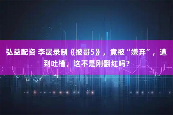 弘益配资 李晟录制《披哥5》，竟被“嫌弃”，遭到吐槽，这不是刚翻红吗？