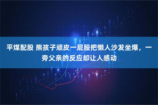 平煤配股 熊孩子顽皮一屁股把懒人沙发坐爆，一旁父亲的反应却让人感动