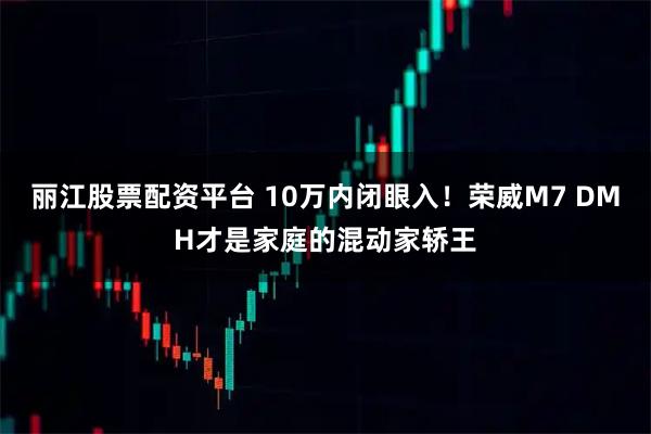 丽江股票配资平台 10万内闭眼入！荣威M7 DMH才是家庭的混动家轿王