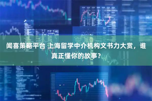 闻喜策略平台 上海留学中介机构文书力大赏，谁真正懂你的故事？