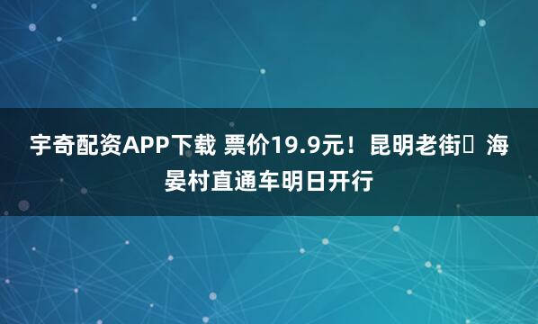 宇奇配资APP下载 票价19.9元！昆明老街⇌海晏村直通车明日开行