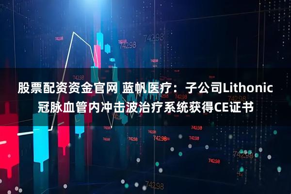 股票配资资金官网 蓝帆医疗：子公司Lithonic冠脉血管内冲击波治疗系统获得CE证书