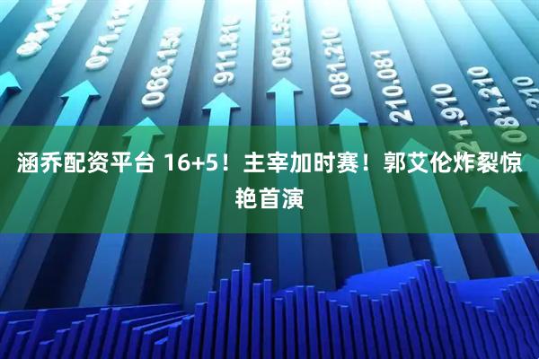涵乔配资平台 16+5！主宰加时赛！郭艾伦炸裂惊艳首演