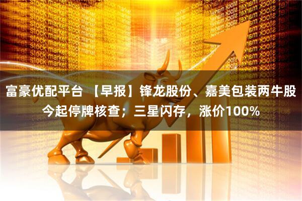 富豪优配平台 【早报】锋龙股份、嘉美包装两牛股今起停牌核查；三星闪存，涨价100%