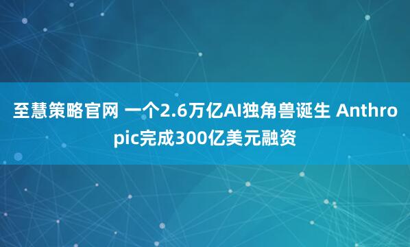 至慧策略官网 一个2.6万亿AI独角兽诞生 Anthropic完成300亿美元融资