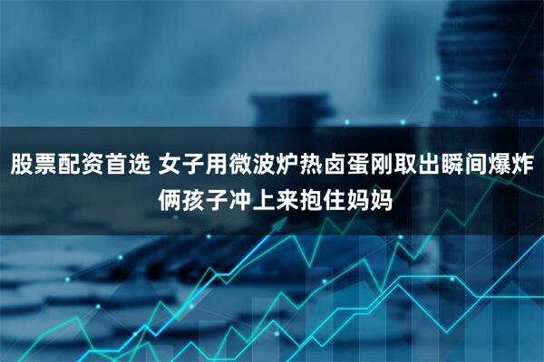 股票配资首选 女子用微波炉热卤蛋刚取出瞬间爆炸 俩孩子冲上来抱住妈妈
