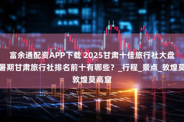 富余通配资APP下载 2025甘肃十佳旅行社大盘点：暑期甘肃旅行社排名前十有哪些？_行程_景点_敦煌莫高窟