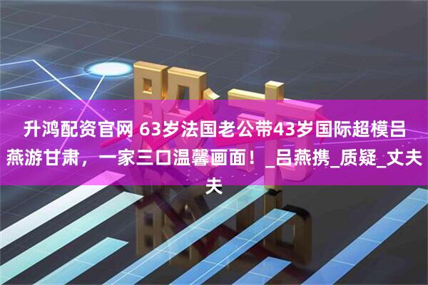 升鸿配资官网 63岁法国老公带43岁国际超模吕燕游甘肃，一家三口温馨画面！_吕燕携_质疑_丈夫