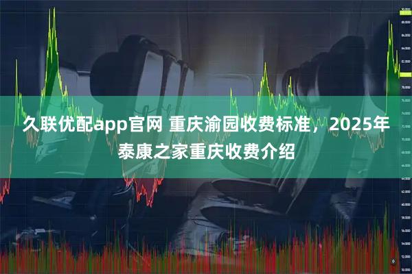 久联优配app官网 重庆渝园收费标准，2025年泰康之家重庆收费介绍