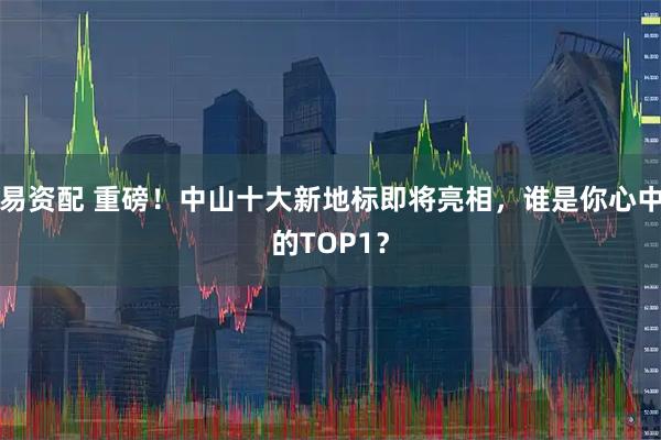 易资配 重磅！中山十大新地标即将亮相，谁是你心中的TOP1？