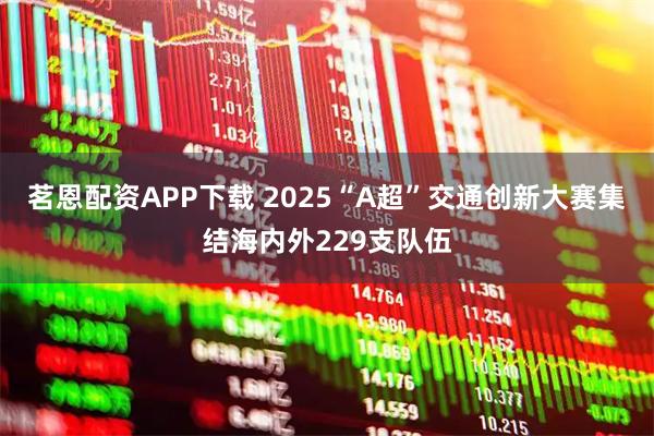 茗恩配资APP下载 2025“A超”交通创新大赛集结海内外229支队伍