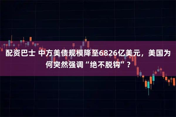 配资巴士 中方美债规模降至6826亿美元，美国为何突然强调“绝不脱钩”？