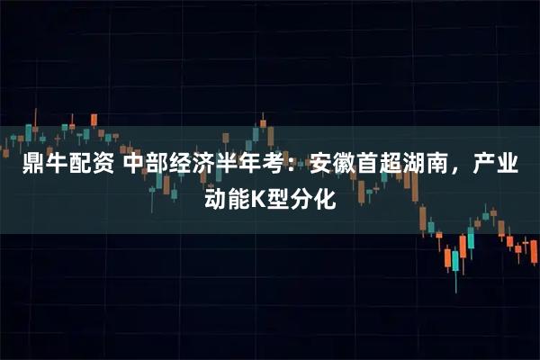 鼎牛配资 中部经济半年考：安徽首超湖南，产业动能K型分化